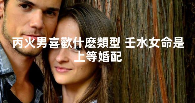 丙火男喜歡什麽類型 壬水女命是上等婚配